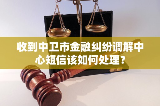 收到中卫市金融纠纷调解中心短信该如何处理？